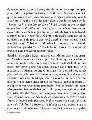 www.gozoypaz.mx 17
de medo, indeciso; esse é o espírito de temor. Esse espírito opera
para induzir a pessoa a buscar o oculto e o desconhecido; não
quer somente te ver tremendo com o coração palpitando, mas te
levar até o oculto e ao desconhecido, dizendo ao teu ouvido:
“Como você vai confiar em Deus? Você precisa de um amuleto,
de um bilhete de dólar na carteira, precisa colocar isso em sua
casa” etc. A verdade é que há um espírito de temor te rodeando
o tempo todo, até quando você dorme ele está sussurando ao teu
ouvido; o pior de tudo é que você acredita nesse espírito e não
acredita em Yahshua HaMashiach, mesmo se dizendo
messiânico, guardando o Shabat. Dessa forma, as pessoas são
pressionadas a buscar o desconhecido.
Também os incita a fazer muitas coisas. Muitos dizem que creem
em Yahshua, mas a verdade é que não. O inimigo vai te oferecer
uma lista muito vasta, vai te dizer para ter medo de Elohim; mas
medo por terror e não por amor, porque ele é mentiroso. Nós
guardamos o Shabat porque O amamos. Esse espírito de temor
põe medo já pela manhã: “posso morrer, posso ficar doente...”;
relembre todas as ideias que teve quando visitou um enfermo,
quando viu acidente grave (medo do fracasso, medo da morte...),
ele quer te ver totalmente paralisado. Muitos irmãos até agora
não guardam bem o Shabat por medo, porque o espírito enviado
por satán lhes diz: “não, você não pode abandonar esse patrão,
você depende dele, Elohim te dá de comer através dele” e dessa
forma os agarra pelo pescoço. Muitas vezes você diz, “fora no
nome de Yahshua” e todos os demônios se vão; exceto um que
continua te rodeando todo o tempo e você não consegue expulsá-
 