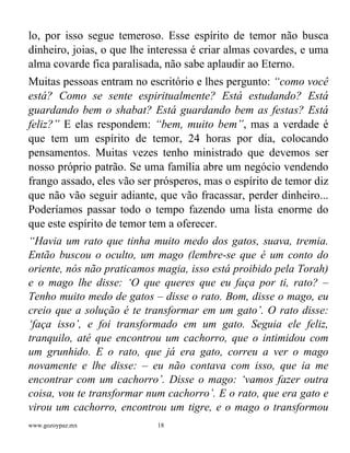 www.gozoypaz.mx 18
lo, por isso segue temeroso. Esse espírito de temor não busca
dinheiro, joias, o que lhe interessa é criar almas covardes, e uma
alma covarde fica paralisada, não sabe aplaudir ao Eterno.
Muitas pessoas entram no escritório e lhes pergunto: “como você
está? Como se sente espiritualmente? Está estudando? Está
guardando bem o shabat? Está guardando bem as festas? Está
feliz?” E elas respondem: “bem, muito bem”, mas a verdade é
que tem um espírito de temor, 24 horas por dia, colocando
pensamentos. Muitas vezes tenho ministrado que devemos ser
nosso próprio patrão. Se uma família abre um negócio vendendo
frango assado, eles vão ser prósperos, mas o espírito de temor diz
que não vão seguir adiante, que vão fracassar, perder dinheiro...
Poderíamos passar todo o tempo fazendo uma lista enorme do
que este espírito de temor tem a oferecer.
“Havia um rato que tinha muito medo dos gatos, suava, tremia.
Então buscou o oculto, um mago (lembre-se que é um conto do
oriente, nós não praticamos magia, isso está proibido pela Torah)
e o mago lhe disse: ‘O que queres que eu faça por ti, rato? –
Tenho muito medo de gatos – disse o rato. Bom, disse o mago, eu
creio que a solução é te transformar em um gato’. O rato disse:
‘faça isso’, e foi transformado em um gato. Seguia ele feliz,
tranquilo, até que encontrou um cachorro, que o intimidou com
um grunhido. E o rato, que já era gato, correu a ver o mago
novamente e lhe disse: – eu não contava com isso, que ia me
encontrar com um cachorro’. Disse o mago: ‘vamos fazer outra
coisa, vou te transformar num cachorro’. E o rato, que era gato e
virou um cachorro, encontrou um tigre, e o mago o transformou
 