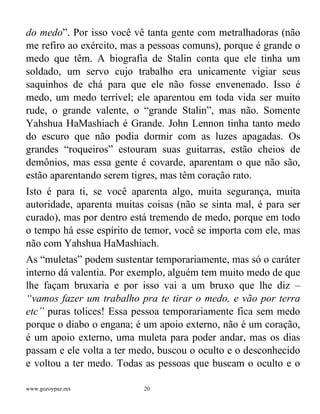 www.gozoypaz.mx 20
do medo”. Por isso você vê tanta gente com metralhadoras (não
me refiro ao exército, mas a pessoas comuns), porque é grande o
medo que têm. A biografia de Stalin conta que ele tinha um
soldado, um servo cujo trabalho era unicamente vigiar seus
saquinhos de chá para que ele não fosse envenenado. Isso é
medo, um medo terrível; ele aparentou em toda vida ser muito
rude, o grande valente, o “grande Stalin”, mas não. Somente
Yahshua HaMashiach é Grande. John Lennon tinha tanto medo
do escuro que não podia dormir com as luzes apagadas. Os
grandes “roqueiros” estouram suas guitarras, estão cheios de
demônios, mas essa gente é covarde, aparentam o que não são,
estão aparentando serem tigres, mas têm coração rato.
Isto é para ti, se você aparenta algo, muita segurança, muita
autoridade, aparenta muitas coisas (não se sinta mal, é para ser
curado), mas por dentro está tremendo de medo, porque em todo
o tempo há esse espírito de temor, você se importa com ele, mas
não com Yahshua HaMashiach.
As “muletas” podem sustentar temporariamente, mas só o caráter
interno dá valentia. Por exemplo, alguém tem muito medo de que
lhe façam bruxaria e por isso vai a um bruxo que lhe diz –
“vamos fazer um trabalho pra te tirar o medo, e vão por terra
etc” puras tolices! Essa pessoa temporariamente fica sem medo
porque o diabo o engana; é um apoio externo, não é um coração,
é um apoio externo, uma muleta para poder andar, mas os dias
passam e ele volta a ter medo, buscou o oculto e o desconhecido
e voltou a ter medo. Todas as pessoas que buscam o oculto e o
 