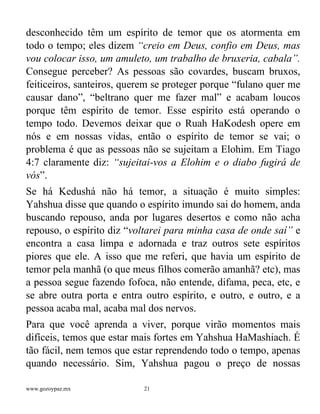 www.gozoypaz.mx 21
desconhecido têm um espírito de temor que os atormenta em
todo o tempo; eles dizem “creio em Deus, confio em Deus, mas
vou colocar isso, um amuleto, um trabalho de bruxeria, cabala”.
Consegue perceber? As pessoas são covardes, buscam bruxos,
feiticeiros, santeiros, querem se proteger porque “fulano quer me
causar dano”, “beltrano quer me fazer mal” e acabam loucos
porque têm espírito de temor. Esse espírito está operando o
tempo todo. Devemos deixar que o Ruah HaKodesh opere em
nós e em nossas vidas, então o espírito de temor se vai; o
problema é que as pessoas não se sujeitam a Elohim. Em Tiago
4:7 claramente diz: “sujeitai-vos a Elohim e o diabo fugirá de
vós”.
Se há Kedushá não há temor, a situação é muito simples:
Yahshua disse que quando o espírito imundo sai do homem, anda
buscando repouso, anda por lugares desertos e como não acha
repouso, o espírito diz “voltarei para minha casa de onde saí” e
encontra a casa limpa e adornada e traz outros sete espíritos
piores que ele. A isso que me referi, que havia um espírito de
temor pela manhã (o que meus filhos comerão amanhã? etc), mas
a pessoa segue fazendo fofoca, não entende, difama, peca, etc, e
se abre outra porta e entra outro espírito, e outro, e outro, e a
pessoa acaba mal, acaba mal dos nervos.
Para que você aprenda a viver, porque virão momentos mais
difíceis, temos que estar mais fortes em Yahshua HaMashiach. É
tão fácil, nem temos que estar reprendendo todo o tempo, apenas
quando necessário. Sim, Yahshua pagou o preço de nossas
 
