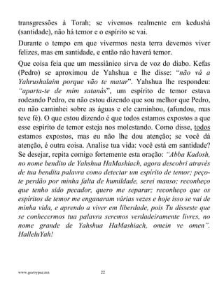 www.gozoypaz.mx 22
transgressões à Torah; se vivemos realmente em kedushá
(santidade), não há temor e o espírito se vai.
Durante o tempo em que vivermos nesta terra devemos viver
felizes, mas em santidade, e então não haverá temor.
Que coisa feia que um messiânico sirva de voz do diabo. Kefas
(Pedro) se aproximou de Yahshua e lhe disse: “não vá a
Yahrushalaim porque vão te matar”. Yahshua lhe respondeu:
“aparta-te de mim satanás”, um espírito de temor estava
rodeando Pedro, eu não estou dizendo que sou melhor que Pedro,
eu não caminhei sobre as águas e ele caminhou, (afundou, mas
teve fé). O que estou dizendo é que todos estamos expostos a que
esse espírito de temor esteja nos molestando. Como disse, todos
estamos expostos, mas eu não lhe dou atenção; se você dá
atenção, é outra coisa. Analise tua vida: você está em santidade?
Se desejar, repita comigo fortemente esta oração: “Abba Kadosh,
no nome bendito de Yahshua HaMashiach, agora descobri através
de tua bendita palavra como detectar um espírito de temor; peço-
te perdão por minha falta de humildade, serei manso; reconheço
que tenho sido pecador, quero me separar; reconheço que os
espíritos de temor me enganaram várias vezes e hoje isso se vai de
minha vida, e aprendo a viver em liberdade, pois Tu disseste que
se conhecermos tua palavra seremos verdadeiramente livres, no
nome grande de Yahshua HaMashiach, omein ve omen”.
HalleluYah!
 