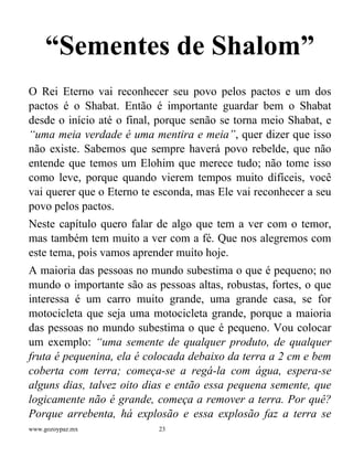 www.gozoypaz.mx 23
“Sementes de Shalom”
O Rei Eterno vai reconhecer seu povo pelos pactos e um dos
pactos é o Shabat. Então é importante guardar bem o Shabat
desde o início até o final, porque senão se torna meio Shabat, e
“uma meia verdade é uma mentira e meia”, quer dizer que isso
não existe. Sabemos que sempre haverá povo rebelde, que não
entende que temos um Elohim que merece tudo; não tome isso
como leve, porque quando vierem tempos muito difíceis, você
vai querer que o Eterno te esconda, mas Ele vai reconhecer a seu
povo pelos pactos.
Neste capítulo quero falar de algo que tem a ver com o temor,
mas também tem muito a ver com a fé. Que nos alegremos com
este tema, pois vamos aprender muito hoje.
A maioria das pessoas no mundo subestima o que é pequeno; no
mundo o importante são as pessoas altas, robustas, fortes, o que
interessa é um carro muito grande, uma grande casa, se for
motocicleta que seja uma motocicleta grande, porque a maioria
das pessoas no mundo subestima o que é pequeno. Vou colocar
um exemplo: “uma semente de qualquer produto, de qualquer
fruta é pequenina, ela é colocada debaixo da terra a 2 cm e bem
coberta com terra; começa-se a regá-la com água, espera-se
alguns dias, talvez oito dias e então essa pequena semente, que
logicamente não é grande, começa a remover a terra. Por quê?
Porque arrebenta, há explosão e essa explosão faz a terra se
 