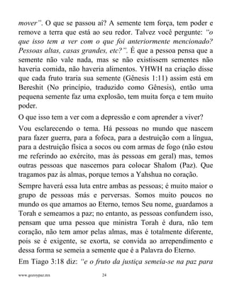 www.gozoypaz.mx 24
mover”. O que se passou aí? A semente tem força, tem poder e
remove a terra que está ao seu redor. Talvez você pergunte: “o
que isso tem a ver com o que foi anteriormente mencionado?
Pessoas altas, casas grandes, etc?”. É que a pessoa pensa que a
semente não vale nada, mas se não existissem sementes não
haveria comida, não haveria alimentos. YHWH na criação disse
que cada fruto traria sua semente (Gênesis 1:11) assim está em
Bereshit (No princípio, traduzido como Gênesis), então uma
pequena semente faz uma explosão, tem muita força e tem muito
poder.
O que isso tem a ver com a depressão e com aprender a viver?
Vou esclarecendo o tema. Há pessoas no mundo que nascem
para fazer guerra, para a fofoca, para a destruição com a língua,
para a destruição física a socos ou com armas de fogo (não estou
me referindo ao exército, mas às pessoas em geral) mas, temos
outras pessoas que nascemos para colocar Shalom (Paz). Que
tragamos paz às almas, porque temos a Yahshua no coração.
Sempre haverá essa luta entre ambas as pessoas; é muito maior o
grupo de pessoas más e perversas. Somos muito poucos no
mundo os que amamos ao Eterno, temos Seu nome, guardamos a
Torah e semeamos a paz; no entanto, as pessoas confundem isso,
pensam que uma pessoa que ministra Torah é dura, não tem
coração, não tem amor pelas almas, mas é totalmente diferente,
pois se é exigente, se exorta, se convida ao arrependimento e
dessa forma se semeia a semente que é a Palavra do Eterno.
Em Tiago 3:18 diz: “e o fruto da justiça semeia-se na paz para
 