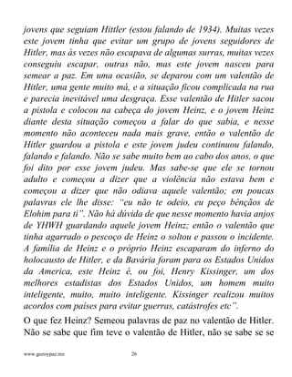www.gozoypaz.mx 26
jovens que seguiam Hittler (estou falando de 1934). Muitas vezes
este jovem tinha que evitar um grupo de jovens seguidores de
Hitler, mas às vezes não escapava de algumas surras, muitas vezes
conseguiu escapar, outras não, mas este jovem nasceu para
semear a paz. Em uma ocasião, se deparou com um valentão de
Hitler, uma gente muito má, e a situação ficou complicada na rua
e parecia inevitável uma desgraça. Esse valentão de Hitler sacou
a pistola e colocou na cabeça do jovem Heinz, e o jovem Heinz
diante desta situação começou a falar do que sabia, e nesse
momento não aconteceu nada mais grave, então o valentão de
Hitler guardou a pistola e este jovem judeu continuou falando,
falando e falando. Não se sabe muito bem ao cabo dos anos, o que
foi dito por esse jovem judeu. Mas sabe-se que ele se tornou
adulto e começou a dizer que a violência não estava bem e
começou a dizer que não odiava aquele valentão; em poucas
palavras ele lhe disse: “eu não te odeio, eu peço bênçãos de
Elohim para ti”. Não há dúvida de que nesse momento havia anjos
de YHWH guardando aquele jovem Heinz; então o valentão que
tinha agarrado o pescoço de Heinz o soltou e passou o incidente.
A família de Heinz e o próprio Heinz escaparam do inferno do
holocausto de Hitler, e da Bavária foram para os Estados Unidos
da America, este Heinz é, ou foi, Henry Kissinger, um dos
melhores estadistas dos Estados Unidos, um homem muito
inteligente, muito, muito inteligente. Kissinger realizou muitos
acordos com países para evitar guerras, catástrofes etc”.
O que fez Heinz? Semeou palavras de paz no valentão de Hitler.
Não se sabe que fim teve o valentão de Hitler, não se sabe se se
 