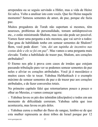 www.gozoypaz.mx 27
arrependeu ou se seguiu servindo a Hitler, mas a vida de Heinz
foi salva. Volto a analisar isto com vocês. Que fez Heinz naquele
momento? Semeou sementes de amor, de paz, porque ele fazia
paz.
Muitos pregadores de Torah não suportam si mesmos, têm
neuroses, problemas de personalidade, tomam antidepressivos
etc., e estão ministrando Shalom, mas isso não pode ser possível.
Vamos fazer uma pergunta a nós mesmos, que vai servir a todos:
Que grau de habilidade tenho em semear sementes de Shalom?
Bom, você pode dizer: “sim, dei um tapinha de incentivo nas
costas dele e ele se foi em paz”. Mas vamos a uma pergunta mais
elevada: Tenho a habilidade de trazer paz, Shalom, aos corações
atribulados?
O Eterno nos põe à prova com casos de irmãos que estejam
passando tribulação para ver se podemos semear sementes de paz
neles e aliviar os corações atribulados. Você já é messiânico e
muitos casos vão te tocar. Yahshua HaMashiach é o exemplo
máximo de semear sementes de paz e de trazer paz aos corações
atribulados, e de fazer conversões totais.
No primeiro capítulo falei que retornaríamos pouco a pouco o
olhar ao Messias, e vamos começar agora:
1. Yahshua lavou os pés dos talmidim (discípulos) e todos em um
momento de dificuldade correram. Yahshua sabia que isso
aconteceria, mas lavou os pés deles.
2. Yahshua curou a mulher do fluxo de sangue, lembre-se de que
esta mulher representa as doze tribos de Israel porque por 12
 