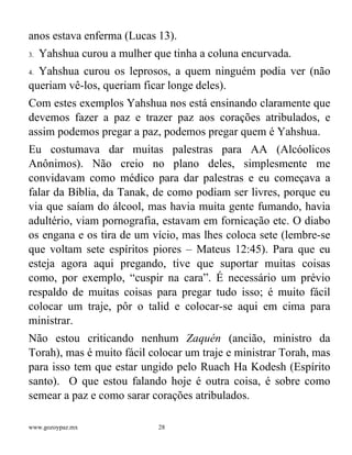 www.gozoypaz.mx 28
anos estava enferma (Lucas 13).
3. Yahshua curou a mulher que tinha a coluna encurvada.
4. Yahshua curou os leprosos, a quem ninguém podia ver (não
queriam vê-los, queriam ficar longe deles).
Com estes exemplos Yahshua nos está ensinando claramente que
devemos fazer a paz e trazer paz aos corações atribulados, e
assim podemos pregar a paz, podemos pregar quem é Yahshua.
Eu costumava dar muitas palestras para AA (Alcóolicos
Anônimos). Não creio no plano deles, simplesmente me
convidavam como médico para dar palestras e eu começava a
falar da Bíblia, da Tanak, de como podiam ser livres, porque eu
via que saíam do álcool, mas havia muita gente fumando, havia
adultério, viam pornografia, estavam em fornicação etc. O diabo
os engana e os tira de um vício, mas lhes coloca sete (lembre-se
que voltam sete espíritos piores – Mateus 12:45). Para que eu
esteja agora aqui pregando, tive que suportar muitas coisas
como, por exemplo, “cuspir na cara”. É necessário um prévio
respaldo de muitas coisas para pregar tudo isso; é muito fácil
colocar um traje, pôr o talid e colocar-se aqui em cima para
ministrar.
Não estou criticando nenhum Zaquén (ancião, ministro da
Torah), mas é muito fácil colocar um traje e ministrar Torah, mas
para isso tem que estar ungido pelo Ruach Ha Kodesh (Espírito
santo). O que estou falando hoje é outra coisa, é sobre como
semear a paz e como sarar corações atribulados.
 