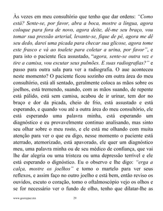 www.gozoypaz.mx 29
Às vezes em meu consultório que tenho que dar ordens: “Como
está? Sente-se, por favor, abra a boca, mostre a língua, agora
coloque para fora de novo, agora deite, dê-me seu braço, vou
tomar sua pressão arterial, levante-se, fique de pé, agora me dê
seu dedo, darei uma picada para checar sua glicose, agora tome
este frasco e vá ao toalete para coletar a urina, por favor”, e
para isto o paciente fica assustado, “agora, sente-se outra vez e
tire a camisa, vou escutar seus pulmões. E suas radiografias?” e
passo para outra sala para ver a radiografia. O aue aconteceu
neste momento? O paciente ficou sozinho em outra área do meu
consultório, está alí sentado, geralmente coloca as mãos sobre os
joelhos, está tremendo, suando, com as mãos suando, de repente
está pálido, está sem camisa, acabou de ir urinar, tem dor no
braço e dor da picada, cheio de frio, está assustado e está
esperando, e quando vou até a outra área do meu consultório, ele
está esperando uma palavra minha, está esperando um
diagnóstico e eu provavelmente continuo analisando, mas sinto
seu olhar sobre o meu rosto, e ele está me olhando com muita
atenção para ver o que eu digo, nesse momento o paciente está
aterrado, atemorizado, está apavorado, ele quer um diagnóstico
meu, uma palavra minha ou de seu médico de confiança, que vai
lhe dar alegria ou uma tristeza ou uma depressão terrível e ele
está esperando o dignóstico. Eu o observo e lhe digo: “erga a
calça, mostre os joelhos” e tomo o martelo para ver seus
reflexos, e assim faço no outro joelho e está bem, então reviso os
ouvidos, escuto o coração, tomo o oftalmoscópio vejo os olhos e
se for necessário ver o fundo de olho, tenho que dilatar-lhe as
 