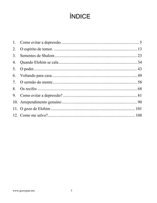 www.gozoypaz.mx 3
ÍNDICE
1. Como evitar a depressão............................................................................. 5
2. O espírito de temor. .................................................................................. 13
3. Sementes de Shalom................................................................................. 23
4. Quando Elohim se cala............................................................................. 34
5. O poder...................................................................................................... 43
6. Voltando para casa.................................................................................... 49
7. O sermão do monte................................................................................... 58
8. Os recifes .................................................................................................. 68
9. Como evitar a depressão?......................................................................... 81
10. Arrependimento genuíno .......................................................................... 90
11. O gozo de Elohim ................................................................................... 101
12. Como me salvo?...................................................................................... 108
 