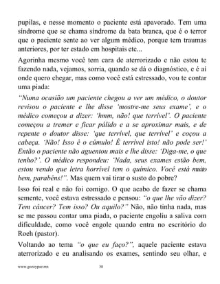 www.gozoypaz.mx 30
pupilas, e nesse momento o paciente está apavorado. Tem uma
síndrome que se chama síndrome da bata branca, que é o terror
que o paciente sente ao ver algum médico, porque tem traumas
anteriores, por ter estado em hospitais etc...
Agorinha mesmo você tem cara de aterrorizado e não estou te
fazendo nada, vejamos, sorria, quando se dá o diagnóstico, e é aí
onde quero chegar, mas como você está estressado, vou te contar
uma piada:
“Numa ocasião um paciente chegou a ver um médico, o doutor
revisou o paciente e lhe disse ‘mostre-me seus exame’, e o
médico começou a dizer: ‘hmm, não! que terrível’. O paciente
começou a tremer e ficar pálido e a se aproximar mais, e de
repente o doutor disse: ‘que terrível, que terrível’ e coçou a
cabeça. ‘Não! Isso é o cúmulo! É terrível isto! não pode ser!’
Então o paciente não aguentou mais e lhe disse: ‘Diga-me, o que
tenho?’. O médico respondeu: ‘Nada, seus exames estão bem,
estou vendo que letra horrível tem o químico. Você está muito
bem, parabéns!”. Mas quem vai tirar o susto do pobre?
Isso foi real e não foi comigo. O que acabo de fazer se chama
semente, você estava estressado e pensou: “o que lhe vão dizer?
Tem câncer? Tem isso? Ou aquilo?” Não, não tinha nada, mas
se me passou contar uma piada, o paciente engoliu a saliva com
dificuldade, como você engole quando entra no escritório do
Roeh (pastor).
Voltando ao tema “o que eu faço?”, aquele paciente estava
aterrorizado e eu analisando os exames, sentindo seu olhar, e
 