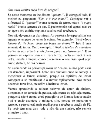 www.gozoypaz.mx 32
dois anos vomitei meio litro de sangue”.
Se nesse momento eu lhe disser: “quanto!”, já estraguei tudo. É
melhor eu perguntar: "Sim, e o que mais?”. Consegue ver a
diferença? O “quanto!” é uma semente de terror, mas o “e o que
mais?” é uma semente de paz. O paciente não vai captar, mas eu
sei que o seu espírito captou, sua alma está recebendo.
Nós não devemos ser alarmistas. As pessoas são especialistas em
agregar o tempero de temor às coisas. Por exemplo: “Você não se
lembra do tio Juan, como ele bateu na árvore?”. Isso é uma
semente de terror. Outro exemplo: “Você se lembra de quando o
trailer ia nos atingir e nós fomos parar no barranco?”. E as
pessoas se especializam em mais terror, então se você é um
deles, morda a língua, comece a semear o contrário, qual seja:
amor, shalom, Fé nas pessoas.
Se estou dando às pessoas palavras de Shalom, aí não pode estar
um demônio, impossível. Então nas reuniões onde se começa a
mencionar o temor, cuidado, porque os espíritos de temor
começam a se manifestar e a mover rápidamente. Nós nunca
devemos fazer isso, me refiro a incitar o temor.
Vamos aprendendo a colocar palavras de amor, de shalom,
diretamente ao coração da pessoa, seja crente ou não seja crente,
porque se não é crente, crerá para glória do Eterno; logo a oração
virá e então acontece o milagre, sim, porque se preparou o
terreno, a pessoa está mais predisposta a receber a oração da Fé.
Se você tem uma cara rude e não dá um sorriso, não semeia
primeiro o amor.
 