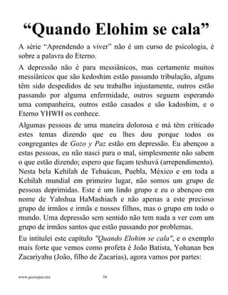 www.gozoypaz.mx 34
“Quando Elohim se cala”
A série “Aprendendo a viver” não é um curso de psicologia, é
sobre a palavra do Eterno.
A depressão não é para messiânicos, mas certamente muitos
messiânicos que são kedoshim estão passando tribulação, alguns
têm sido despedidos de seu trabalho injustamente, outros estão
passando por alguma enfermidade, outros seguem esperando
uma companheira, outros estão casados e são kadoshim, e o
Eterno YHWH os conhece.
Algumas pessoas de uma maneira dolorosa e má têm criticado
estes temas dizendo que eu lhes dou porque todos os
congregantes de Gozo y Paz estão em depressão. Eu abençoo a
estas pessoas, eu não nasci para o mal, simplesmente não sabem
o que estão dizendo; espero que façam teshuvá (arrependimento).
Nesta bela Kehilah de Tehuácan, Puebla, México e em toda a
Kehilah mundial em primeiro lugar, não somos um grupo de
pessoas deprimidas. Este é um lindo grupo e eu o abençoo em
nome de Yahshua HaMashiach e não apenas a este precioso
grupo de irmãos e irmãs e nossos filhos, mas o grupo em todo o
mundo. Uma depressão sem sentido não tem nada a ver com um
grupo de irmãos santos que estão passando por problemas.
Eu intitulei este capítulo "Quando Elohim se cala", e o exemplo
mais forte que vemos como profeta é João Batista, Yohanan ben
Zacariyahu (João, filho de Zacarias), agora vamos por partes:
 
