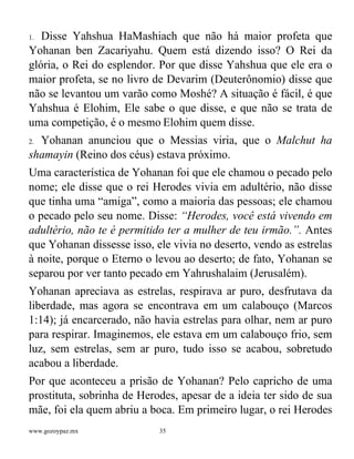 www.gozoypaz.mx 35
1. Disse Yahshua HaMashiach que não há maior profeta que
Yohanan ben Zacariyahu. Quem está dizendo isso? O Rei da
glória, o Rei do esplendor. Por que disse Yahshua que ele era o
maior profeta, se no livro de Devarim (Deuterônomio) disse que
não se levantou um varão como Moshé? A situação é fácil, é que
Yahshua é Elohim, Ele sabe o que disse, e que não se trata de
uma competição, é o mesmo Elohim quem disse.
2. Yohanan anunciou que o Messias viria, que o Malchut ha
shamayin (Reino dos céus) estava próximo.
Uma característica de Yohanan foi que ele chamou o pecado pelo
nome; ele disse que o rei Herodes vivia em adultério, não disse
que tinha uma “amiga”, como a maioria das pessoas; ele chamou
o pecado pelo seu nome. Disse: “Herodes, você está vivendo em
adultério, não te é permitido ter a mulher de teu irmão.”. Antes
que Yohanan dissesse isso, ele vivia no deserto, vendo as estrelas
à noite, porque o Eterno o levou ao deserto; de fato, Yohanan se
separou por ver tanto pecado em Yahrushalaim (Jerusalém).
Yohanan apreciava as estrelas, respirava ar puro, desfrutava da
liberdade, mas agora se encontrava em um calabouço (Marcos
1:14); já encarcerado, não havia estrelas para olhar, nem ar puro
para respirar. Imaginemos, ele estava em um calabouço frio, sem
luz, sem estrelas, sem ar puro, tudo isso se acabou, sobretudo
acabou a liberdade.
Por que aconteceu a prisão de Yohanan? Pelo capricho de uma
prostituta, sobrinha de Herodes, apesar de a ideia ter sido de sua
mãe, foi ela quem abriu a boca. Em primeiro lugar, o rei Herodes
 