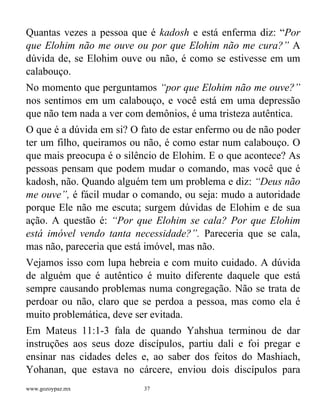 www.gozoypaz.mx 37
Quantas vezes a pessoa que é kadosh e está enferma diz: “Por
que Elohim não me ouve ou por que Elohim não me cura?” A
dúvida de, se Elohim ouve ou não, é como se estivesse em um
calabouço.
No momento que perguntamos “por que Elohim não me ouve?”
nos sentimos em um calabouço, e você está em uma depressão
que não tem nada a ver com demônios, é uma tristeza autêntica.
O que é a dúvida em si? O fato de estar enfermo ou de não poder
ter um filho, queiramos ou não, é como estar num calabouço. O
que mais preocupa é o silêncio de Elohim. E o que acontece? As
pessoas pensam que podem mudar o comando, mas você que é
kadosh, não. Quando alguém tem um problema e diz: “Deus não
me ouve”, é fácil mudar o comando, ou seja: mudo a autoridade
porque Ele não me escuta; surgem dúvidas de Elohim e de sua
ação. A questão é: “Por que Elohim se cala? Por que Elohim
está imóvel vendo tanta necessidade?”. Pareceria que se cala,
mas não, pareceria que está imóvel, mas não.
Vejamos isso com lupa hebreia e com muito cuidado. A dúvida
de alguém que é autêntico é muito diferente daquele que está
sempre causando problemas numa congregação. Não se trata de
perdoar ou não, claro que se perdoa a pessoa, mas como ela é
muito problemática, deve ser evitada.
Em Mateus 11:1-3 fala de quando Yahshua terminou de dar
instruções aos seus doze discípulos, partiu dali e foi pregar e
ensinar nas cidades deles e, ao saber dos feitos do Mashiach,
Yohanan, que estava no cárcere, enviou dois discípulos para
 