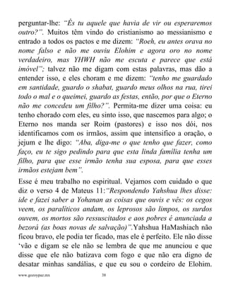 www.gozoypaz.mx 38
perguntar-lhe: “És tu aquele que havia de vir ou esperaremos
outro?”. Muitos têm vindo do cristianismo ao messianismo e
entrado a todos os pactos e me dizem: “Roeh, eu antes orava no
nome falso e não me ouviu Elohim e agora oro no nome
verdadeiro, mas YHWH não me escuta e parece que está
imóvel”; talvez não me digam com estas palavras, mas dão a
entender isso, e eles choram e me dizem: “tenho me guardado
em santidade, guardo o shabat, guardo meus olhos na rua, tirei
todo o mal e o queimei, guardo as festas, então, por que o Eterno
não me concedeu um filho?”. Permita-me dizer uma coisa: eu
tenho chorado com eles, eu sinto isso, que nascemos para algo; o
Eterno nos manda ser Roim (pastores) e isso nos dói, nos
identificamos com os irmãos, assim que intensifico a oração, o
jejum e lhe digo: “Aba, diga-me o que tenho que fazer, como
faço, eu te sigo pedindo para que esta linda família tenha um
filho, para que esse irmão tenha sua esposa, para que esses
irmãos estejam bem”.
Esse é meu trabalho no espiritual. Vejamos com cuidado o que
diz o verso 4 de Mateus 11:“Respondendo Yahshua lhes disse:
ide e fazei saber a Yohanan as coisas que ouvis e vês: os cegos
veem, os paralíticos andam, os leprosos são limpos, os surdos
ouvem, os mortos são ressuscitados e aos pobres é anunciada a
bezorá (as boas novas de salvação)”.Yahshua HaMashiach não
ficou bravo, ele podia ter ficado, mas ele é perfeito. Ele não disse
‘vão e digam se ele não se lembra de que me anunciou e que
disse que ele não batizava com fogo e que não era digno de
desatar minhas sandálias, e que eu sou o cordeiro de Elohim.
 