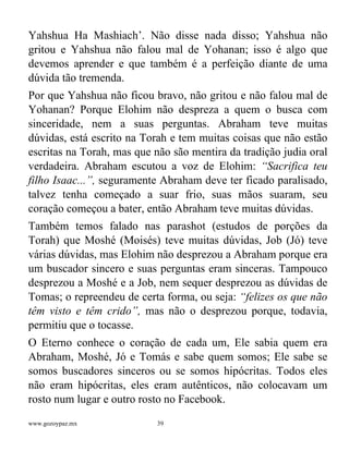 www.gozoypaz.mx 39
Yahshua Ha Mashiach’. Não disse nada disso; Yahshua não
gritou e Yahshua não falou mal de Yohanan; isso é algo que
devemos aprender e que também é a perfeição diante de uma
dúvida tão tremenda.
Por que Yahshua não ficou bravo, não gritou e não falou mal de
Yohanan? Porque Elohim não despreza a quem o busca com
sinceridade, nem a suas perguntas. Abraham teve muitas
dúvidas, está escrito na Torah e tem muitas coisas que não estão
escritas na Torah, mas que não são mentira da tradição judia oral
verdadeira. Abraham escutou a voz de Elohim: “Sacrifica teu
filho Isaac...”, seguramente Abraham deve ter ficado paralisado,
talvez tenha começado a suar frio, suas mãos suaram, seu
coração começou a bater, então Abraham teve muitas dúvidas.
Também temos falado nas parashot (estudos de porções da
Torah) que Moshé (Moisés) teve muitas dúvidas, Job (Jó) teve
várias dúvidas, mas Elohim não desprezou a Abraham porque era
um buscador sincero e suas perguntas eram sinceras. Tampouco
desprezou a Moshé e a Job, nem sequer desprezou as dúvidas de
Tomas; o repreendeu de certa forma, ou seja: “felizes os que não
têm visto e têm crido”, mas não o desprezou porque, todavia,
permitiu que o tocasse.
O Eterno conhece o coração de cada um, Ele sabia quem era
Abraham, Moshé, Jó e Tomás e sabe quem somos; Ele sabe se
somos buscadores sinceros ou se somos hipócritas. Todos eles
não eram hipócritas, eles eram autênticos, não colocavam um
rosto num lugar e outro rosto no Facebook.
 