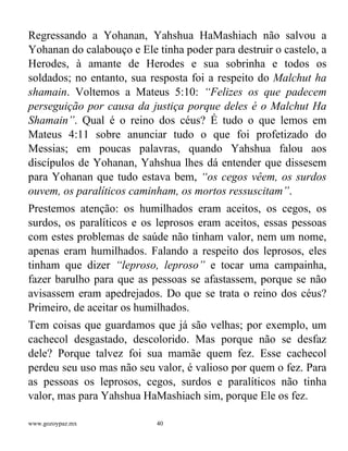 www.gozoypaz.mx 40
Regressando a Yohanan, Yahshua HaMashiach não salvou a
Yohanan do calabouço e Ele tinha poder para destruir o castelo, a
Herodes, à amante de Herodes e sua sobrinha e todos os
soldados; no entanto, sua resposta foi a respeito do Malchut ha
shamain. Voltemos a Mateus 5:10: “Felizes os que padecem
perseguição por causa da justiça porque deles é o Malchut Ha
Shamain”. Qual é o reino dos céus? É tudo o que lemos em
Mateus 4:11 sobre anunciar tudo o que foi profetizado do
Messias; em poucas palavras, quando Yahshua falou aos
discípulos de Yohanan, Yahshua lhes dá entender que dissesem
para Yohanan que tudo estava bem, “os cegos vêem, os surdos
ouvem, os paralíticos caminham, os mortos ressuscitam”.
Prestemos atenção: os humilhados eram aceitos, os cegos, os
surdos, os paralíticos e os leprosos eram aceitos, essas pessoas
com estes problemas de saúde não tinham valor, nem um nome,
apenas eram humilhados. Falando a respeito dos leprosos, eles
tinham que dizer “leproso, leproso” e tocar uma campainha,
fazer barulho para que as pessoas se afastassem, porque se não
avisassem eram apedrejados. Do que se trata o reino dos céus?
Primeiro, de aceitar os humilhados.
Tem coisas que guardamos que já são velhas; por exemplo, um
cachecol desgastado, descolorido. Mas porque não se desfaz
dele? Porque talvez foi sua mamãe quem fez. Esse cachecol
perdeu seu uso mas não seu valor, é valioso por quem o fez. Para
as pessoas os leprosos, cegos, surdos e paralíticos não tinha
valor, mas para Yahshua HaMashiach sim, porque Ele os fez.
 