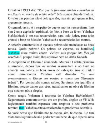 www.gozoypaz.mx 41
O Salmo 139:13 diz: “Por que tu formaste minhas entranhas tu
me fizeste no ventre de minha mãe”. Nós somos obra de Elohim.
O valor das pessoas não é pelo que são, mas sim por quem as fez,
a quem pertencem.
O segundo aviso é a respeito de que os mortos ressuscitam. Isso
sim é uma explosão espiritual, de fato, a base da fé em Yahshua
HaMashiach é por sua ressurreição, para todo judeu, para todo
crente; a base no Messias Yahshua é a ressurreição dos mortos.
A terceira característica é que aos pobres são anunciadas as boas
novas. Quais pobres? Os pobres de espírito, os humildes.
Yahshua disse muitas vezes: “Felizes sois porque isto lhes foi
revelado”, porque assim lhes aprouve bem ao Abba Kadosh.
A compaixão de Elohim é anunciada. Mateus 11 relata primeiro
a sanidade, depois que os mortos ressuscitam e ao final se
anuncia aos pobres as boas novas de salvação; isso se traduz
como misericórdia. Yahshua está dizendo: “se nos
arrependemos, o Eterno nos perdoa e vamos aos Shamayin
(céus)”. Por compaixão somos salvos. Servimos por gratidão a
Elohim, porque vamos aos céus, trabalhamos na obra de Elohim
e se nota em nós a alegria.
Como reagiu Yohanan à resposta de Yahshua HaMashiach?
Seguramente com um sorriso; era um profeta, ungido de YHWH;
logicamente também esperava uma resposta a seu problema
terreno; mas Yahshua estava resolvendo os problemas celestiais.
Se você pensa que Elohim não te escuta, sim, te escuta. Ele tem
visto tuas lágrimas de não poder ter um bebê, de que esperas uma
 
