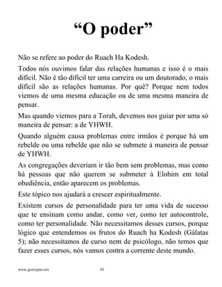 www.gozoypaz.mx 43
“O poder”
Não se refere ao poder do Ruach Ha Kodesh.
Todos nós ouvimos falar das relações humanas e isso é o mais
difícil. Não é tão difícil ter uma carreira ou um doutorado, o mais
difícil são as relações humanas. Por quê? Porque nem todos
viemos de uma mesma educação ou de uma mesma maneira de
pensar.
Mas quando viemos para a Torah, devemos nos guiar por uma só
maneira de pensar: a de YHWH.
Quando alguém causa problemas entre irmãos é porque há um
rebelde ou uma rebelde que não se submete à maneira de pensar
de YHWH.
As congregações deveriam ir tão bem sem problemas, mas como
há pessoas que não querem se submeter à Elohim em total
obediência, então aparecem os problemas.
Este tópico nos ajudará a crescer espiritualmente.
Existem cursos de personalidade para ter uma vida de sucesso
que te ensinam como andar, como ver, como ter autocontrole,
como ter personalidade. Não necessitamos desses cursos, porque
lógico que entendemos os frutos do Ruach ha Kodesh (Gálatas
5); não necessitamos de curso nem de psicólogo, não temos que
fazer esses cursos, nós vamos contra a corrente deste mundo.
 