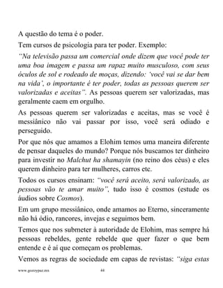 www.gozoypaz.mx 44
A questão do tema é o poder.
Tem cursos de psicologia para ter poder. Exemplo:
“Na televisão passa um comercial onde dizem que você pode ter
uma boa imagem e passa um rapaz muito musculoso, com seus
óculos de sol e rodeado de moças, dizendo: ‘você vai se dar bem
na vida’, o importante é ter poder, todas as pessoas querem ser
valorizadas e aceitas”. As pessoas querem ser valorizadas, mas
geralmente caem em orgulho.
As pessoas querem ser valorizadas e aceitas, mas se você é
messiânico não vai passar por isso, você será odiado e
perseguido.
Por que nós que amamos a Elohim temos uma maneira diferente
de pensar daqueles do mundo? Porque nós buscamos ter dinheiro
para investir no Malchut ha shamayin (no reino dos céus) e eles
querem dinheiro para ter mulheres, carros etc.
Todos os cursos ensinam: “você será aceito, será valorizado, as
pessoas vão te amar muito”, tudo isso é cosmos (estude os
áudios sobre Cosmos).
Em um grupo messiânico, onde amamos ao Eterno, sinceramente
não há ódio, rancores, invejas e seguimos bem.
Temos que nos submeter à autoridade de Elohim, mas sempre há
pessoas rebeldes, gente rebelde que quer fazer o que bem
entende e é aí que começam os problemas.
Vemos as regras de sociedade em capas de revistas: “siga estas
 