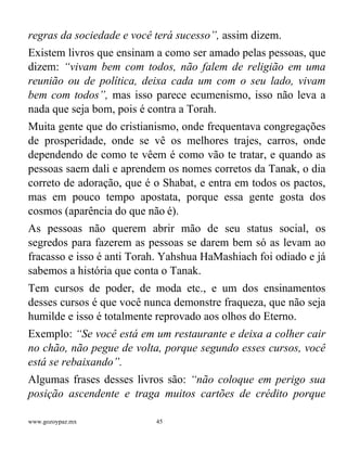 www.gozoypaz.mx 45
regras da sociedade e você terá sucesso”, assim dizem.
Existem livros que ensinam a como ser amado pelas pessoas, que
dizem: “vivam bem com todos, não falem de religião em uma
reunião ou de política, deixa cada um com o seu lado, vivam
bem com todos”, mas isso parece ecumenismo, isso não leva a
nada que seja bom, pois é contra a Torah.
Muita gente que do cristianismo, onde frequentava congregações
de prosperidade, onde se vê os melhores trajes, carros, onde
dependendo de como te vêem é como vão te tratar, e quando as
pessoas saem dali e aprendem os nomes corretos da Tanak, o dia
correto de adoração, que é o Shabat, e entra em todos os pactos,
mas em pouco tempo apostata, porque essa gente gosta dos
cosmos (aparência do que não é).
As pessoas não querem abrir mão de seu status social, os
segredos para fazerem as pessoas se darem bem só as levam ao
fracasso e isso é anti Torah. Yahshua HaMashiach foi odiado e já
sabemos a história que conta o Tanak.
Tem cursos de poder, de moda etc., e um dos ensinamentos
desses cursos é que você nunca demonstre fraqueza, que não seja
humilde e isso é totalmente reprovado aos olhos do Eterno.
Exemplo: “Se você está em um restaurante e deixa a colher cair
no chão, não pegue de volta, porque segundo esses cursos, você
está se rebaixando”.
Algumas frases desses livros são: “não coloque em perigo sua
posição ascendente e traga muitos cartões de crédito porque
 