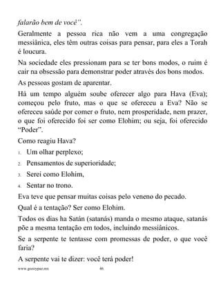 www.gozoypaz.mx 46
falarão bem de você”.
Geralmente a pessoa rica não vem a uma congregação
messiânica, eles têm outras coisas para pensar, para eles a Torah
é loucura.
Na sociedade eles pressionam para se ter bons modos, o ruim é
cair na obsessão para demonstrar poder através dos bons modos.
As pessoas gostam de aparentar.
Há um tempo alguém soube oferecer algo para Hava (Eva);
começou pelo fruto, mas o que se ofereceu a Eva? Não se
ofereceu saúde por comer o fruto, nem prosperidade, nem prazer,
o que foi oferecido foi ser como Elohim; ou seja, foi oferecido
“Poder”.
Como reagiu Hava?
1. Um olhar perplexo;
2. Pensamentos de superioridade;
3. Serei como Elohim,
4. Sentar no trono.
Eva teve que pensar muitas coisas pelo veneno do pecado.
Qual é a tentação? Ser como Elohim.
Todos os dias ha Satán (satanás) manda o mesmo ataque, satanás
põe a mesma tentação em todos, incluindo messiânicos.
Se a serpente te tentasse com promessas de poder, o que você
faria?
A serpente vai te dizer: você terá poder!
 