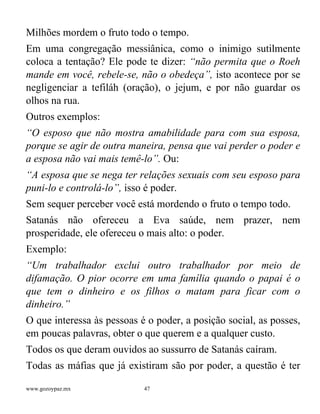 www.gozoypaz.mx 47
Milhões mordem o fruto todo o tempo.
Em uma congregação messiânica, como o inimigo sutilmente
coloca a tentação? Ele pode te dizer: “não permita que o Roeh
mande em você, rebele-se, não o obedeça”, isto acontece por se
negligenciar a tefiláh (oração), o jejum, e por não guardar os
olhos na rua.
Outros exemplos:
“O esposo que não mostra amabilidade para com sua esposa,
porque se agir de outra maneira, pensa que vai perder o poder e
a esposa não vai mais temê-lo”. Ou:
“A esposa que se nega ter relações sexuais com seu esposo para
puni-lo e controlá-lo”, isso é poder.
Sem sequer perceber você está mordendo o fruto o tempo todo.
Satanás não ofereceu a Eva saúde, nem prazer, nem
prosperidade, ele ofereceu o mais alto: o poder.
Exemplo:
“Um trabalhador exclui outro trabalhador por meio de
difamação. O pior ocorre em uma família quando o papai é o
que tem o dinheiro e os filhos o matam para ficar com o
dinheiro.”
O que interessa às pessoas é o poder, a posição social, as posses,
em poucas palavras, obter o que querem e a qualquer custo.
Todos os que deram ouvidos ao sussurro de Satanás caíram.
Todas as máfias que já existiram são por poder, a questão é ter
 