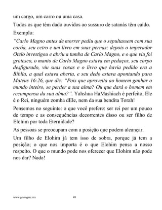 www.gozoypaz.mx 48
um cargo, um carro ou uma casa.
Todos os que têm dado ouvidos ao sussuro de satanás têm caído.
Exemplo:
“Carlo Magno antes de morrer pediu que o sepultassem com sua
corôa, seu cetro e um livro em suas pernas; depois o imperador
Otelo investigou e abriu a tumba de Carlo Magno, e o que viu foi
grotesco, o manto de Carlo Magno estava em pedaços, seu corpo
desfigurado, viu suas coxas e o livro que havia pedido era a
Bíblia, a qual estava aberta, e seu dedo estava apontando para
Mateus 16:26, que diz: “Pois que aproveita ao homem ganhar o
mundo inteiro, se perder a sua alma? Ou que dará o homem em
recompensa da sua alma?”. Yahshua HaMashiach é perfeito, Ele
é o Rei, ninguém zomba dEle, nem da sua bendita Torah!
Pensemos no seguinte: o que você prefere: ser rei por um pouco
de tempo e as consequências decorrentes disso ou ser filho de
Elohim por toda Eternidade?
As pessoas se preocupam com a posição que podem alcançar.
Um filho de Elohim já tem isso de sobra, porque já tem a
posição; o que nos importa é o que Elohim pensa a nosso
respeito. O que o mundo pode nos oferecer que Elohim não pode
nos dar? Nada!
 