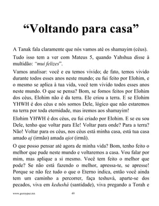 www.gozoypaz.mx 49
“Voltando para casa”
A Tanak fala claramente que nós vamos até os shamayim (céus).
Tudo isso tem a ver com Mateus 5, quando Yahshua disse à
multidão: “mui felizes”.
Vamos analisar: você e eu temos vivido; de fato, temos vivido
durante todos esses anos neste mundo; eu fui feito por Elohim, e
o mesmo se aplica à tua vida, você tem vivido todos esses anos
neste mundo. O que se pensa? Bom, se fomos feitos por Elohim
dos céus, Elohim não é da terra. Ele criou a terra. E se Elohim
YHWH é dos céus e nós somos Dele, lógico que não estaremos
na terra por toda eternidade, mas iremos aos shamayim!
Elohim YHWH é dos céus, eu fui criado por Elohim. E se eu sou
Dele, tenho que voltar para Ele! Voltar para onde? Para a terra?
Não! Voltar para os céus, nos céus está minha casa, está tua casa
amado aj (irmão) amada ajot (irmã).
O que posso pensar até agora de minha vida? Bom, tenho feito o
melhor que pude neste mundo e voltaremos a casa. Vou falar por
mim, mas aplique a si mesmo. Você tem feito o melhor que
pode? Se não está fazendo o melhor, apressa-te, se apresse!
Porque se não fez tudo o que o Eterno indica, então você ainda
tem um caminho a percorrer, faça teshuvá, aparte-se dos
pecados, viva em kedushá (santidade), viva pregando a Torah e
 