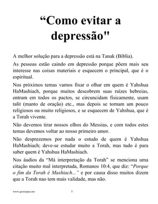 www.gozoypaz.mx 5
“Como evitar a
depressão"
A melhor solução para a depressão está na Tanak (Bíblia).
As pessoas estão caindo em depressão porque põem mais seu
interesse nas coisas materiais e esquecem o principal, que é o
espiritual.
Nos próximos temas vamos fixar o olhar em quem é Yahshua
HaMashiach, porque muitos descobrem suas raízes hebreias,
entram em todos os pactos, se circuncidam físicamente, usam
talit (manto de oração) etc., mas depois se tornam um pouco
religiosos ou muito religiosos, e se esquecem de Yahshua, que é
a Torah vivente.
Não devemos tirar nossos olhos do Messias, e com todos estes
temas devemos voltar ao nosso primeiro amor.
Não desprezemos por nada o estudo de quem é Yahshua
HaMashiach; deve-se estudar muito a Torah, mas tudo é para
saber quem é Yahshua HaMashiach.
Nos áudios da “Má interpretação da Torah” se menciona uma
citação muito mal interpretada, Romanos 10:4, que diz: “Porque
o fim da Torah é Mashiach...” e por causa disso muitos dizem
que a Torah nao tem mais validade, mas não.
 