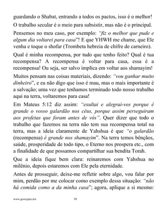www.gozoypaz.mx 50
guardando o Shabat, entrando a todos os pactos, isso é o melhor!
O trabalho secular é o meio para subsistir, mas não é o principal.
Pensemos no meu caso, por exemplo: “fiz o melhor que pude e
algum dia voltarei para casa”! E que YHWH me chame, que Ele
venha e toque o shofar (Trombeta hebreia de chifre de carneiro).
Qual é minha recompensa, por tudo que tenho feito? Qual é tua
recompensa? A recompensa é voltar para casa, essa é a
recompensa! Ou seja, ser salvo implica em voltar aos shamayim!
Muitos pensam nas coisas materiais, dizendo: “vou ganhar muito
dinheiro”, e eu não digo que isso é mau, mas o mais importante é
a salvação; uma vez que tenhamos terminado todo nosso trabalho
aqui na terra, voltaremos para casa!
Em Mateus 5:12 diz assim: “exultai e alegrai-vos porque é
grande o vosso galardão nos céus, porque assim perseguiram
aos profetas que foram antes de vós”. Quer dizer que todo o
trabalho que fazemos na terra não tem sua recompensa total na
terra, mas a ideia claramente de Yahshua é que “o galardão
(recompensa) é grande nos shamayim”. Na terra temos bênçãos,
saúde, prosperidade de todo tipo, o Eterno nos prospera etc., com
a finalidade de que possamos compartilhar sua bendita Torah.
Que a ideia fique bem clara: reinaremos com Yahshua no
milênio, depois estaremos com Ele pela eternidade.
Antes de prosseguir, deixe-me refletir sobre algo, vou falar por
mim, perdão por me colocar como exemplo dessa situação: “não
há comida como a da minha casa”; agora, aplique a si mesmo:
 
