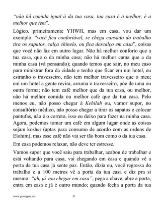 www.gozoypaz.mx 51
“não há comida igual à da tua casa, tua casa é a melhor, é a
melhor que tem”.
Lógico, primeiramente YHWH, mas em casa, vou dar um
exemplo: “você fica confortável, se chega cansado do trabalho
tira os sapatos, calça chinelo, ou fica descalço em casa”, coisas
que você não faz em outro lugar. Não há melhor conforto que a
tua casa, que o da minha casa; não há melhor cama que a da
minha casa (vá pensando); quando temos que sair, no meu caso
para ministrar fora da cidade e tenho que ficar em um hotel, eu
estranho o travesseiro, não tem melhor travesseiro que o meu;
em um hotel a gente revira, arruma o travesseiro, põe de uma ou
outra forma; não tem café melhor que da tua casa, ou melhor,
não há melhor comida ou melhor café que da tua casa. Pelo
menos eu, não posso chegar à Kehilah ou, vamor supor, no
consultório médico, não posso chegar a tirar os sapatos e colocar
pantufas, não é o correto, isso eu deixo para fazer na minha casa.
Agora, podemos tomar um café em algum lugar onde as coisas
sejam kosher (aptas para consumo de acordo com as ordens de
Elohim), mas esse café não vai ser tão bom como o da tua casa.
Em casa podemos relaxar, não deve ter estresse.
Vamos supor que você saiu para trabalhar, acabou de trabalhar e
está voltando para casa, vai chegando em casa e quando vê a
porta de tua casa já sente paz. Então, dizia eu, você regressa do
trabalho e a 100 metros vê a porta da tua casa e diz pra si
mesmo: “ah, já vou chegar em casa”, pega a chave, abre a porta,
entra em casa e já é outro mundo; quando fecha a porta da tua
 
