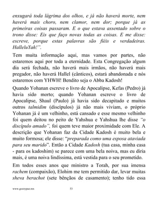 www.gozoypaz.mx 53
enxugará toda lágrima dos olhos, e já não haverá morte, nem
haverá mais choro, nem clamor, nem dor; porque já as
primeiras coisas passaram. E o que estava assentado sobre o
trono disse: Eis que faço novas todas as coisas. E me disse:
escreve, porque estas palavras são fiéis e verdadeiras.
HalleluYah!”.
Tem muita informação aqui, mas vamos por partes, não
estaremos aqui por toda a eternidade. Esta Congregação algum
dia será fechada, não haverá mais irmãos, não haverá mais
pregador, não haverá Hallel (cânticos), estará abandonada e nós
estaremos com YHWH! Bendito seja o Abba Kadosh!
Quando Yohanan escreve o livro de Apocalipse, Kefas (Pedro) já
havia sido morto; quando Yohanan escreve o livro de
Apocalipse, Shaul (Paulo) já havia sido decapitado e muitos
outros talmidim (discípulos) já não mais viviam, o próprio
Yohanan já é um velhinho, está cansado e esse mesmo velhinho
foi quem deitou no peito de Yahshua e Yahshua lhe disse “o
discípulo amado”, foi quem teve maior proximidade com Ele. A
descrição que Yohanan faz da Cidade Kadosh é muito bela e
muito formosa; ele disse: “preparada como uma esposa ataviada
para seu marido”. Então a Cidade Kadosh (tua casa, minha casa
- para os kadoshim) se parece com uma bela noiva, mas eu diria
mais, é uma noiva lindíssima, está vestida para o seu prometido.
Em todos esses anos que ministro a Torah, por sua imensa
rachem (compaixão), Elohim me tem permitido dar, levar muitas
sheva berachot (sete bênçãos de casamento); tenho tido essa
 