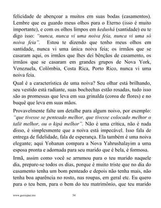www.gozoypaz.mx 54
felicidade de abençoar a muitos em suas bodas (casamentos).
Lembre que eu guardo meus olhos para o Eterno (isso é muito
importante), e com os olhos limpos em kedushá (santidade) eu te
digo isso: “nunca, nunca vi uma noiva feia, nunca vi uma só
noiva feia”. Estou te dizendo que tenho meus olhos em
santidade, nunca vi uma única noiva feia; os irmãos que se
casaram aqui, os irmãos que lhes dei bênçãos de casamento, os
irmãos que se casaram em grandes grupos de Nova York,
Venezuela, Colômbia, Costa Rica, Porto Rico, nunca vi uma
noiva feia.
Qual é a característica de uma noiva? Seu olhar está brilhando,
seu vestido está radiante, suas bochechas estão rosadas, tudo isso
são as promessas que leva em sua grinalda (coroa de flores) e no
buquê que leva em suas mãos.
Provavelmente falte um detalhe para algum noivo, por exemplo:
“que tivesse se penteado melhor, que tivesse colocado melhor o
talit melhor, ou o kipá melhor”. Não é uma crítica, não é nada
disso, é simplesmente que a noiva está impecável. Isso fala de
entrega de fidelidade, fala de esperança. Ela também é uma noiva
elegante; aqui Yohanan compara a Nova Yahrushalayim a uma
esposa pronta e adornada para seu marido que é bela, é formosa.
Irmã, assim como você se arrumou para o teu marido naquele
dia, prepare-se todos os dias, porque é muito triste que no dia do
casamento tenha um bom penteado e depois não tenha mais, não
tenha boa aparência no rosto, nas roupas, em geral etc. Eu quero
para o teu bem, para o bem do teu matrimônio, que teu marido
 