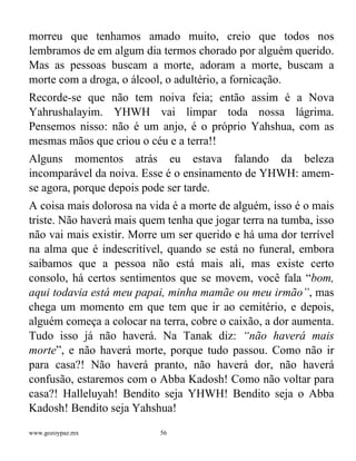 www.gozoypaz.mx 56
morreu que tenhamos amado muito, creio que todos nos
lembramos de em algum dia termos chorado por alguém querido.
Mas as pessoas buscam a morte, adoram a morte, buscam a
morte com a droga, o álcool, o adultério, a fornicação.
Recorde-se que não tem noiva feia; então assim é a Nova
Yahrushalayim. YHWH vai limpar toda nossa lágrima.
Pensemos nisso: não é um anjo, é o próprio Yahshua, com as
mesmas mãos que criou o céu e a terra!!
Alguns momentos atrás eu estava falando da beleza
incomparável da noiva. Esse é o ensinamento de YHWH: amem-
se agora, porque depois pode ser tarde.
A coisa mais dolorosa na vida é a morte de alguém, isso é o mais
triste. Não haverá mais quem tenha que jogar terra na tumba, isso
não vai mais existir. Morre um ser querido e há uma dor terrível
na alma que é indescritível, quando se está no funeral, embora
saibamos que a pessoa não está mais ali, mas existe certo
consolo, há certos sentimentos que se movem, você fala “bom,
aqui todavia está meu papai, minha mamãe ou meu irmão”, mas
chega um momento em que tem que ir ao cemitério, e depois,
alguém começa a colocar na terra, cobre o caixão, a dor aumenta.
Tudo isso já não haverá. Na Tanak diz: “não haverá mais
morte”, e não haverá morte, porque tudo passou. Como não ir
para casa?! Não haverá pranto, não haverá dor, não haverá
confusão, estaremos com o Abba Kadosh! Como não voltar para
casa?! Halleluyah! Bendito seja YHWH! Bendito seja o Abba
Kadosh! Bendito seja Yahshua!
 