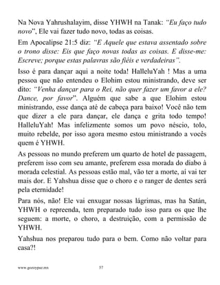 www.gozoypaz.mx 57
Na Nova Yahrushalayim, disse YHWH na Tanak: “Eu faço tudo
novo”, Ele vai fazer tudo novo, todas as coisas.
Em Apocalipse 21:5 diz: “E Aquele que estava assentado sobre
o trono disse: Eis que faço novas todas as coisas. E disse-me:
Escreve; porque estas palavras são fiéis e verdadeiras”.
Isso é para dançar aqui a noite toda! HalleluYah ! Mas a uma
pessoa que não entendeu o Elohim estou ministrando, deve ser
dito: “Venha dançar para o Rei, não quer fazer um favor a ele?
Dance, por favor”. Alguém que sabe a que Elohim estou
ministrando, esse dança até de cabeça para baixo! Você não tem
que dizer a ele para dançar, ele dança e grita todo tempo!
HalleluYah! Mas infelizmente somos um povo néscio, tolo,
muito rebelde, por isso agora mesmo estou ministrando a vocês
quem é YHWH.
As pessoas no mundo preferem um quarto de hotel de passagem,
preferem isso com seu amante, preferem essa morada do diabo à
morada celestial. As pessoas estão mal, vão ter a morte, aí vai ter
mais dor. E Yahshua disse que o choro e o ranger de dentes será
pela eternidade!
Para nós, não! Ele vai enxugar nossas lágrimas, mas ha Satán,
YHWH o repreenda, tem preparado tudo isso para os que lhe
seguem: a morte, o choro, a destruição, com a permissão de
YHWH.
Yahshua nos preparou tudo para o bem. Como não voltar para
casa?!
 