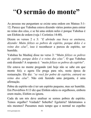 www.gozoypaz.mx 58
“O sermão do monte”
As pessoas me perguntam se existe uma ordem em Mateus 5:1-
12; Parece que Yahshua estava dizendo vários pontos para entrar
no reino dos céus, e se há uma ordem neles é porque Yahshua é
um Elohim de ordem (veja 1 Coríntios 14:40).
Dizem os versos 2 e 3: “E abrindo sua boca os ensinava,
dizendo: Muito felizes os pobres de espírito, porque deles é o
reino dos céus”, isso é reconhecer a pureza de espírito, ser
humilde.
Yahshua ha Mashiaj disse no verso 3: “Muito felizes os pobres
de espírito, porque deles é o reino dos céus”. O que Yahshua
está dizendo? A resposta é: “muito felizes os pobres de espírito”.
Ele estava no monte pregando (até hoje não se sabe em que
monte foi); e agora Ele prega para nós, nesta época de
restauração. Ele diz: “se você for pobre de espírito, entrará no
reino dos céus”. Não está fazendo uma pergunta, é uma
afirmação.
Pobre de espírito não é ter um espírito pequeno, mas ser humilde.
Em Provérbios 8:13 diz que Elohim odeia os orgulhosos, embora
orem muito, Elohim os ignora.
Cada de um nós deve analisar se somos pobres de espírito.
Temos orgulho? Vaidade? Soberba? Egolatria? Idolatramos a
nós mesmos? Passamos mais tempo que o normal no espelho
 