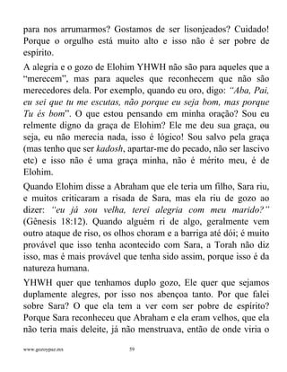 www.gozoypaz.mx 59
para nos arrumarmos? Gostamos de ser lisonjeados? Cuidado!
Porque o orgulho está muito alto e isso não é ser pobre de
espírito.
A alegria e o gozo de Elohim YHWH não são para aqueles que a
“merecem”, mas para aqueles que reconhecem que não são
merecedores dela. Por exemplo, quando eu oro, digo: “Aba, Pai,
eu sei que tu me escutas, não porque eu seja bom, mas porque
Tu és bom”. O que estou pensando em minha oração? Sou eu
relmente digno da graça de Elohim? Ele me deu sua graça, ou
seja, eu não merecia nada, isso é lógico! Sou salvo pela graça
(mas tenho que ser kadosh, apartar-me do pecado, não ser lascivo
etc) e isso não é uma graça minha, não é mérito meu, é de
Elohim.
Quando Elohim disse a Abraham que ele teria um filho, Sara riu,
e muitos criticaram a risada de Sara, mas ela riu de gozo ao
dizer: “eu já sou velha, terei alegria com meu marido?”
(Gênesis 18:12). Quando alguém ri de algo, geralmente vem
outro ataque de riso, os olhos choram e a barriga até dói; é muito
provável que isso tenha acontecido com Sara, a Torah não diz
isso, mas é mais provável que tenha sido assim, porque isso é da
natureza humana.
YHWH quer que tenhamos duplo gozo, Ele quer que sejamos
duplamente alegres, por isso nos abençoa tanto. Por que falei
sobre Sara? O que ela tem a ver com ser pobre de espírito?
Porque Sara reconheceu que Abraham e ela eram velhos, que ela
não teria mais deleite, já não menstruava, então de onde viria o
 