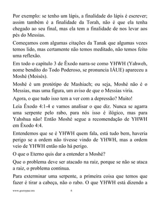 www.gozoypaz.mx 6
Por exemplo: se tenho um lápis, a finalidade do lápis é escrever;
assim também é a finalidade da Torah, não é que ela tenha
chegado ao seu final, mas ela tem a finalidade de nos levar aos
pés do Messias.
Começamos com algumas citações da Tanak que algumas vezes
temos lido, mas certamente não temos meditado, não temos feito
uma reflexão.
Em todo o capítulo 3 de Êxodo narra-se como YHWH (Yahweh,
nome bendito do Todo Poderoso, se pronuncia IÁUE) apareceu a
Moshé (Moisés).
Moshé é um protótipo de Mashiach; ou seja, Moshé não é o
Messias, mas uma figura, um aviso de que o Messias viria.
Agora, o que tudo isso tem a ver com a depressão? Muito!
Leia Êxodo 4:1-4 e vamos analisar o que diz. Nunca se agarra
uma serpente pelo rabo, para nós isso é ilógico, mas para
Yahshua não! Então Moshé segue a recomendação de YHWH
em Êxodo 4:4.
Entendemos que se é YHWH quem fala, está tudo bem, haveria
perigo se a ordem não tivesse vindo de YHWH, mas a ordem
veio de YHWH então não há perigo.
O que o Eterno quis dar a entender a Moshé?
Que o problema deve ser atacado na raiz, porque se não se ataca
a raiz, o problema continua.
Para exterminar uma serpente, a primeira coisa que temos que
fazer é tirar a cabeça, não o rabo. O que YHWH está dizendo a
 