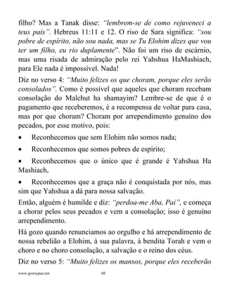 www.gozoypaz.mx 60
filho? Mas a Tanak disse: “lembrem-se de como rejuveneci a
teus pais”. Hebreus 11:11 e 12. O riso de Sara significa: “sou
pobre de espírito, não sou nada, mas se Tu Elohim dizes que vou
ter um filho, eu rio duplamente”. Não foi um riso de escárnio,
mas uma risada de admiração pelo rei Yahshua HaMashiach,
para Ele nada é impossível. Nada!
Diz no verso 4: “Muito felizes os que choram, porque eles serão
consolados”. Como é possível que aqueles que choram recebam
consolação do Malchut ha shamayim? Lembre-se de que é o
pagamento que receberemos, é a recompensa de voltar para casa,
mas por que choram? Choram por arrependimento genuíno dos
pecados, por esse motivo, pois:
• Reconhecemos que sem Elohim não somos nada;
• Reconhecemos que somos pobres de espírito;
• Reconhecemos que o único que é grande é Yahshua Ha
Mashiach,
• Reconhecemos que a graça não é conquistada por nós, mas
sim que Yahshua a dá para nossa salvação.
Então, alguém é humilde e diz: “perdoa-me Aba, Pai”, e começa
a chorar pelos seus pecados e vem a consolação; isso é genuíno
arrependimento.
Há gozo quando renunciamos ao orgulho e há arrependimento de
nossa rebelião a Elohim, à sua palavra, à bendita Torah e vem o
choro e no choro consolação, a salvação e o reino dos céus.
Diz no verso 5: “Muito felizes os mansos, porque eles receberão
 