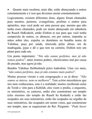www.gozoypaz.mx 62
• Quanto mais recebem, mais dão, estão abençoando a outros
constantemente e é isso que devemos ansiar constantemente
Logicamente, existem diferentes dons, alguns foram chamados
para mestres, pastores, evangelistas, profetas e outros para
apóstolos, mas você pode ser uma pessoa que, mesmo que não
tenha esses chamados, pode ser muito abençoado em sabedoria
do Ruach HaKodesh, então Elohim te usa para que você tenha
compaixão de outros, os abençoe, ore por outros, imponha as
mãos sobre eles, expulse os demônios no bendito nome de
Yahshua, peça por saúde, interceda pelas almas, ore de
madrugada, jejue e dê o que tem na carteira; Elohim tem um
plano para cada um.
Um ponto importante: “Nós não somos perfeitos, mas já não
somos podres”, antes éramos podres, cheirávamos mal por causa
do pecado, mas agora já não.
Bendito Yahshua HaMashiach pelos kadoshim. Uma vez mais,
“não somos perfeitos, mas já não estamos mais podres”.
Muitas pessoas vieram a esta congregação e eu já disse: “Não
somos os únicos, nem os melhores”. Tem achim messiânicos que
nós nem conhecemos, esta é a realidade; muitos receberam aulas
de Torah e vêm para a Kehilah, eles veem o prédio, a orquestra,
os ministérios, os cantores, então eles construíram um templo
(eles mesmos são templo do Ruach ha Kodesh) e estão tão
ocupados em seus ministérios, estão tão ocupados no orgulho de
seus ministérios, tão ocupados em serem vistos, que construíram
um templo, mas se esqueceram do Rei. Pergunto: “Pode haver
 