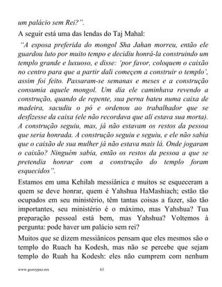www.gozoypaz.mx 63
um palácio sem Rei?”.
A seguir está uma das lendas do Taj Mahal:
“A esposa preferida do mongol Sha Jahan morreu, então ele
guardou luto por muito tempo e decidiu honrá-la construindo um
templo grande e luxuoso, e disse: ‘por favor, coloquem o caixão
no centro para que a partir dali começem a construir o templo’,
assim foi feito. Passaram-se semanas e meses e a construção
consumia aquele mongol. Um dia ele caminhava revendo a
construção, quando de repente, sua perna bateu numa caixa de
madeira, sacudiu o pó e ordenou ao trabalhador que se
desfizesse da caixa (ele não recordava que alí estava sua morta).
A construção seguiu, mas, já não estavam os restos da pessoa
que seria honrada. A construção seguiu e seguiu, e ele não sabia
que o caixão de sua mulher já não estava mais lá. Onde jogaram
o caixão? Ninguém sabia, então os restos da pessoa a que se
pretendia honrar com a construção do templo foram
esquecidos”.
Estamos em uma Kehilah messiânica e muitos se esqueceram a
quem se deve honrar, quem é Yahshua HaMashiach; estão tão
ocupados em seu ministério, têm tantas coisas a fazer, são tão
importantes, seu ministério é o máximo, mas Yahshua? Tua
preparação pessoal está bem, mas Yahshua? Voltemos à
pergunta: pode haver um palácio sem rei?
Muitos que se dizem messiânicos pensam que eles mesmos são o
templo do Ruach ha Kodesh, mas não se percebe que sejam
templo do Ruah ha Kodesh: eles não cumprem com nenhum
 
