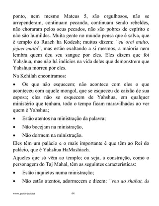 www.gozoypaz.mx 64
ponto, nem mesmo Mateus 5, são orgulhosos, não se
arrependeram, continuam pecando, continuam sendo rebeldes,
não choraram pelos seus pecados, não são pobres de espírito e
não são humildes. Muita gente no mundo pensa que é salva, que
é templo do Ruach ha Kodesh; muitos dizem: “eu orei muito,
jejuei muito”, mas estão exaltando a si mesmos, a maioria nem
lembra quem deu seu sangue por eles. Eles dizem que foi
Yahshua, mas não há indícios na vida deles que demonstrem que
Yahshua morreu por eles.
Na Kehilah encontramos:
• Os que não esquecem; não acontece com eles o que
aconteceu com aquele mongol, que se esqueceu do caixão de sua
esposa; eles não se esquecem de Yahshua, em qualquer
ministério que tenham, todo o tempo ficam maravilhados ao ver
quem é Yahshua;
• Estão atentos na ministração da palavra;
• Não bocejam na ministração,
• Não dormem na ministração.
Eles têm um palácio e o mais importante é que têm ao Rei do
palácio, que é Yahshua HaMashiach.
Aqueles que só vêm ao templo; ou seja, a construção, como o
personagem do Taj Mahal, têm as seguintes características:
• Estão inquietos numa ministração;
• Não estão atentos, adormecem e dizem: “vou ao shabat, às
 