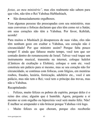 www.gozoypaz.mx 65
festas, ao meu ministério”, mas eles realmente não sabem para
que vêm, não têm o Rei Yahshua HaMashiach,
• São demasiadamente orgulhosos.
Tem algumas pessoas tão preocupadas com seu ministério, mas
suas conversas e fofocas declaram que eles têm como rei a Satán;
em seus corações não têm a Yahshua. Por favor, Kehilah,
acorde!
Para muitos o Mashiach já desapareceu de suas vidas, eles não
têm nenhum gozo em exaltar a Yahshua, seu coração não é
circuncidado! Por que ministro assim? Porque falta pouco
tempo! E ainda que faltasse muito tempo, você tem que ser
contado dentro do remanescente de Israel. Talvez você toque um
instrumento musical, transmita na internet, coloque halelot
(Cânticos de exaltação a Elohim), coloque o som etc. você
construiu um palácio para si mesmo, mas se seu coração não for
circuncidado, se continua com fofocas, com litígios, em mentiras
roubos, fraudes, luxúria, fornicação, adultério etc., você é um
palácio, mas não tem o Rei; você tem o príncipe das trevas, mas
não a Yahshua.
Recapitulando:
1. Felizes, muito felizes os pobres de espírito, porque deles é o
reino dos céus; alguém que é humilde. Agora, pergunte a si
mesmo se com orgulho ou hipocrisia você será muito feliz. Não!
É melhor se arrepender e não brincar porque Yahshua virá logo.
2. Muito felizes os que choram, porque eles receberão
 