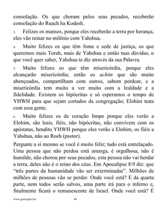 www.gozoypaz.mx 66
consolação. Os que choram pelos seus pecados, receberão
consolação do Ruach ha Kodesh.
3. Felizes os mansos, porque eles receberão a terra por herança,
eles vão reinar no milênio com Yahshua.
4. Muito felizes os que têm fome e sede de justiça, os que
queremos mais Torah, mais de Yahshua e então tuas dúvidas, o
que você quer saber, Yahshua te diz através da sua Palavra.
5. Muito felizes os que têm misericórdia, porque eles
alcançarão misericórdia; então os achim que são muito
abençoados, compartilham com outros, sabem perdoar, e a
misericórdia tem muito a ver muito com a lealdade e a
fidelidade. Existem os hipócritas e só esperamos o tempo de
YHWH para que sejam cortados da congregação; Elohim trata
com essa gente.
6. Muito felizes os de coração limpo porque eles verão a
Elohim, são leais, fiéis, não hipócritas, não convivem com os
apóstatas, bendito YHWH porque eles verão a Elohim, os fiéis a
Yahshua, não ao Roeh (pastor).
Pergunte a si mesmo se você é muito feliz; tudo está entrelaçado.
Uma pessoa que não perdoa está amarga, é orgulhosa, não é
humilde, não chorou por seus pecados, esta pessoa não vai herdar
a terra, deles não é o reino dos céus. Em Apocalipse 8:9 diz: que
“três partes da humanidade vão ser exterminadas”. Milhões de
milhões de pessoas vão se perder. Onde você está? E da quarta
parte, nem todos serão salvos, uma parte irá para o inferno e,
finalmente ficará o remanescente de Israel. Onde você está? É
 