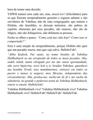 www.gozoypaz.mx 67
hora de tomar uma decisão.
YHWH tratará com cada um, mas, mazal tov! (felicidades) para
os que fizeram arrependimento genuíno e seguem adiante e são
servidores de Yahshua, não de uma congregação; que temem a
Elohim, são humildes, se deixam ministrar, são pobres de
espírito, choraram por seus pecados, são mansos, não são de
litígios, não são fofoqueiros, não difamam as pessoas.
Feche os olhos e pense: “Como está tua vida hoje? Como tens te
comportado?”.
Esta é uma oração de arrependimento, porque Elohim não quer
que um pecador morra, mas que seja salvo. HalleluYah!:
“Abba Kadosh, Pai santo, no nome bendito de Yahshua
HaMashiach eu me arrependo de todos os meus pecados. Aba,
todah rabah, muito obrigado por me dar outra oportunidade,
não serei hipócrita, serei leal a ti, bendito Yahshua, guardarei
tua bendita Torah, teus mandamentos, entrarei em todos os
pactos e nunca te negarei, meu Messias, independente das
circunstâncias. Aba, perdoa-me, enche-me de fé e me encha de
sabedoria, no grande e poderoso nome de Yahshua HaMashiach,
omein ve omein. HalleluYah!.
Yahshua HaMashiach vive! Yahshua HaMashiach vive! Yahshua
HaMashiach vive! HalleluYah! HalleluYah! HalleluYah.
 