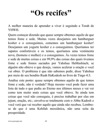 www.gozoypaz.mx 68
“Os recifes”
A melhor maneira de aprender a viver é seguindo a Torah de
YHWH.
Quero começar dizendo que quase sempre obtemos aquilo de que
temos fome e sede. Muitas vezes desejamos um hamburguer
kosher e o conseguimos, comemos um hamburguer kosher!
Desejamos um yogurte kosher e o conseguimos. Queríamos ter
sapatos confortáveis e os temos, queríamos uma vestimenta
nova, (homens e mulher) e a conseguimos. Às vezes temos fome
e sede de muitas coisas e em 99,9% das coisas das quais tivemos
fome e sede fomos saciados por Yahshua HaMashiach; se
alguém não obteve o que deseja, vamos acelerar a oração e você
vai obter. O problema é que não sabemos pedir, disse Yahshua
por meio de seu bendito Ruah HaKodesh no livro de Tiago 4:3.
Analise este ponto: quase sempre obtemos aquilo de que temos
fome e sede, não é verdade? Hoje mesmo você pode fazer uma
lista de tudo o que pediu ao Eterno nos últimos meses e vai ver
como tem muito mais coisas que você obteve. Se ainda tem
coisas que você não conseguiu, é preciso trabalhar por elas em
jejum, oração, etc.; envolva-se totalmente com o Abba Kadosh e
você verá que vai receber aquilo que ainda não recebeu. Lembre-
se de que é uma Kehilah messiânica, não uma seita da
prosperidade.
 