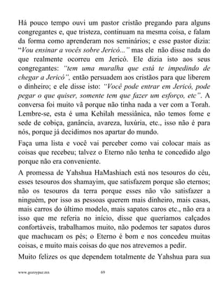 www.gozoypaz.mx 69
Há pouco tempo ouvi um pastor cristão pregando para alguns
congregantes e, que tristeza, continuam na mesma coisa, e falam
da forma como aprenderam nos seminários; e esse pastor dizia:
“Vou ensinar a vocês sobre Jericó...” mas ele não disse nada do
que realmente ocorreu em Jericó. Ele dizia isto aos seus
congregantes: “tem uma muralha que está te impedindo de
chegar a Jericó”, então persuadem aos cristãos para que liberem
o dinheiro; e ele disse isto: “Você pode entrar em Jericó, pode
pegar o que quiser, somente tem que fazer um esforço, etc”. A
conversa foi muito vã porque não tinha nada a ver com a Torah.
Lembre-se, esta é uma Kehilah messiânica, não temos fome e
sede de cobiça, ganância, avareza, luxúria, etc., isso não é para
nós, porque já decidimos nos apartar do mundo.
Faça uma lista e você vai perceber como vai colocar mais as
coisas que recebeu; talvez o Eterno não tenha te concedido algo
porque não era conveniente.
A promessa de Yahshua HaMashiach está nos tesouros do céu,
esses tesouros dos shamayim, que satisfazem porque são eternos;
não os tesouros da terra porque esses não vão satisfazer a
ninguém, por isso as pessoas querem mais dinheiro, mais casas,
mais carros do último modelo, mais sapatos caros etc., não era a
isso que me referia no início, disse que queríamos calçados
confortáveis, trabalhamos muito, não podemos ter sapatos duros
que machucam os pés; o Eterno é bom e nos concedeu muitas
coisas, e muito mais coisas do que nos atrevemos a pedir.
Muito felizes os que dependem totalmente de Yahshua para sua
 