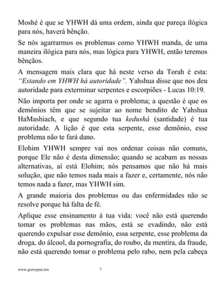 www.gozoypaz.mx 7
Moshé é que se YHWH dá uma ordem, ainda que pareça ilógica
para nós, haverá bênção.
Se nós agarrarmos os problemas como YHWH manda, de uma
maneira ilógica para nós, mas lógica para YHWH, então teremos
bênçãos.
A mensagem mais clara que há neste verso da Torah é esta:
“Estando em YHWH há autoridade”. Yahshua disse que nos deu
autoridade para exterminar serpentes e escorpiões - Lucas 10:19.
Não importa por onde se agarra o problema; a questão é que os
demônios têm que se sujeitar ao nome bendito de Yahshua
HaMashiach, e que segundo tua kedushá (santidade) é tua
autoridade. A lição é que esta serpente, esse demônio, esse
problema não te fará dano.
Elohim YHWH sempre vai nos ordenar coisas não comuns,
porque Ele não é desta dimensão; quando se acabam as nossas
alternativas, aí está Elohim; nós pensamos que não há mais
solução, que não temos nada mais a fazer e, certamente, nós não
temos nada a fazer, mas YHWH sim.
A grande maioria dos problemas ou das enfermidades não se
resolve porque há falta de fé.
Aplique esse ensinamento à tua vida: você não está querendo
tomar os problemas nas mãos, está se evadindo, não está
querendo expulsar esse demônio, essa serpente, esse problema da
droga, do álcool, da pornografia, do roubo, da mentira, da fraude,
não está querendo tomar o problema pelo rabo, nem pela cabeça
 