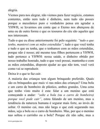 www.gozoypaz.mx 70
alegria.
Viemos para nos alegrar, não viemos para fazer negócio, estamos
contentes, então nem tudo é dinheiro, nem tudo são posses
porque o messiânico puro e verdadeiro pensa em agradar a
YHWH, se levarmos em conta que o Eterno nos abençoou de
uma ou de outra forma e que os tesouros do céu são aqueles que
nos interessam.
Tudo o que eu disse anteriormente foi pelo seguinte: “tudo o que
tenho, manterei com as mãos estendidas”; tudo o que você tenha
e tudo o que eu tenha, que o tenhamos com as mãos estendidas,
porque não é nosso; até mesmo teus filhos pertencem a YHWH,
tudo pertence a YHWH: nossa saúde, o dinheiro obtido por
nosso trabalho honrado, tudo o que você possui, mantenha-o com
as mãos estendidas, disposto ajudar ao que não tem, você verá
como vai se reproduzir.
Deixa ir o que te faz cair.
A maioria das crianças tem algum brinquedo preferido. Quais
são os brinquedos que mais vi nas mãos das crianças? Uma bola
e um carro de bombeiro de plástico, ambos grandes. Uma cena
que tenho visto muito é esta: falar a um menino que está
começando a andar: “solte a bola (ou o carro de bombeiro)
porque você pode cair”, estou falando de um menino, mas a
tendência da natureza humana é segurar mais forte, ao invés de
soltar. O menino cai, mas não larga o que está segurando nas
mãos, seja a bola ou o carro de bombeiro. Mas, por que o menino
nao soltou o carrinho ou a bola? Porque ele não sabe, mas a
 