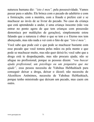 www.gozoypaz.mx 71
natureza humana diz: “isto é meu”, pela possessividade. Vamos
passar para o adulto. Ele brinca com o pecado do adultério e com
a fornicação, com a mentira, com a fraude e prefere cair e se
machucar ao invés de se livrar do pecado. No caso da criança
que está aprendendo a andar, é uma criança inocente (não vou
entrar no ponto agora de que tem crianças com possessão
demoníaca por maldições de gerações), simplesmente estou
falando que a natureza é obter o que se tem e o Eterno nos tem
abençoado, mas não nada a ver com o fato de que “isto é meu”.
Você sabe que pode cair e que pode se machucar bastante com
esse pecado que você tomou pelas mãos ou pela mente e que
pode se machucar muito, mas não quer deixá-lo; você sabe que a
droga está te despedaçando, mas não procura ajuda; não se
afogue no profissional, porque as pessoas dizem: “vou buscar
ajuda profissional, um psicólogo ou um psiquiatra que me
ajude”, essa pessoa necessita de Yahshua HaMashiach para
conseguir deixar a droga, deixar o álcool; não necessita de
Alcoólicos Anônimos, necessita de Yahshua HaMashiach,
porque tenho ministrado que deixam um pecado, mas caem em
outro.
 